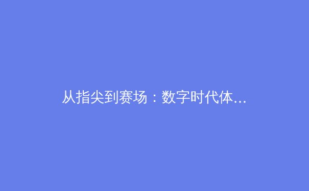 从指尖到赛场：数字时代体育新闻的传播变革与专业坚守 - 2